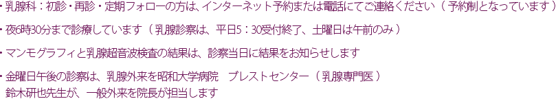 ・乳腺科 ： 初診・再診・定期フォローの方は、インターネット予約または電話にてご連絡ください。（予約制となっています）・ 	夜6時30分まで診療しています（乳腺診察は、平日5：30受付終了、土曜日は午前のみ）・ 	マンモグラフィと乳腺超音波検査の結果は、診察当日に結果をお知らせします。・ 	金曜日午後の診察は、乳腺外来を昭和大学病院　ブレストセンター（乳腺専門医）鈴木研也先生が、一般外来を院長が担当します。